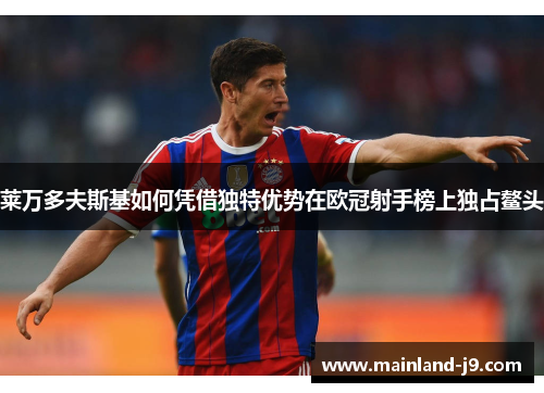 莱万多夫斯基如何凭借独特优势在欧冠射手榜上独占鳌头 莱万多夫斯基如何凭借独特优势在欧冠射手榜上独占鳌头