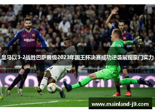 皇马以3-2战胜巴萨晋级2023年国王杯决赛成功逆袭展现豪门实力