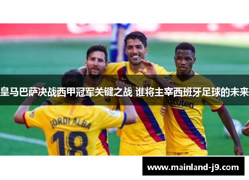 皇马巴萨决战西甲冠军关键之战 谁将主宰西班牙足球的未来